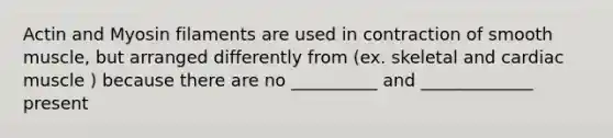 Actin and Myosin filaments are used in contraction of smooth muscle, but arranged differently from (ex. skeletal and cardiac muscle ) because there are no __________ and _____________ present