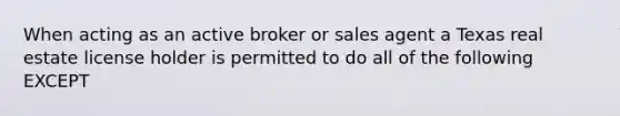 When acting as an active broker or sales agent a Texas real estate license holder is permitted to do all of the following EXCEPT