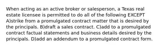 When acting as an active broker or salesperson, a Texas real estate licensee is permitted to do all of the following EXCEPT A)strike from a promulgated contract matter that is desired by the principals. B)draft a sales contract. C)add to a promulgated contract factual statements and business details desired by the principals. D)add an addendum to a promulgated contract form.