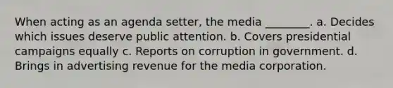 When acting as an agenda setter, the media ________. a. Decides which issues deserve public attention. b. Covers presidential campaigns equally c. Reports on corruption in government. d. Brings in advertising revenue for the media corporation.