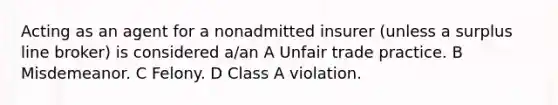 Acting as an agent for a nonadmitted insurer (unless a surplus line broker) is considered a/an A Unfair trade practice. B Misdemeanor. C Felony. D Class A violation.