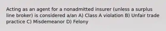 Acting as an agent for a nonadmitted insurer (unless a surplus line broker) is considered a/an A) Class A violation B) Unfair trade practice C) Misdemeanor D) Felony