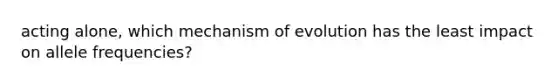 acting alone, which mechanism of evolution has the least impact on allele frequencies?