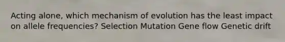 Acting alone, which mechanism of evolution has the least impact on allele frequencies? Selection Mutation Gene flow Genetic drift