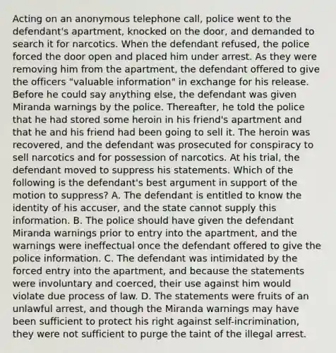 Acting on an anonymous telephone call, police went to the defendant's apartment, knocked on the door, and demanded to search it for narcotics. When the defendant refused, the police forced the door open and placed him under arrest. As they were removing him from the apartment, the defendant offered to give the officers "valuable information" in exchange for his release. Before he could say anything else, the defendant was given Miranda warnings by the police. Thereafter, he told the police that he had stored some heroin in his friend's apartment and that he and his friend had been going to sell it. The heroin was recovered, and the defendant was prosecuted for conspiracy to sell narcotics and for possession of narcotics. At his trial, the defendant moved to suppress his statements. Which of the following is the defendant's best argument in support of the motion to suppress? A. The defendant is entitled to know the identity of his accuser, and the state cannot supply this information. B. The police should have given the defendant Miranda warnings prior to entry into the apartment, and the warnings were ineffectual once the defendant offered to give the police information. C. The defendant was intimidated by the forced entry into the apartment, and because the statements were involuntary and coerced, their use against him would violate due process of law. D. The statements were fruits of an unlawful arrest, and though the Miranda warnings may have been sufficient to protect his right against self-incrimination, they were not sufficient to purge the taint of the illegal arrest.