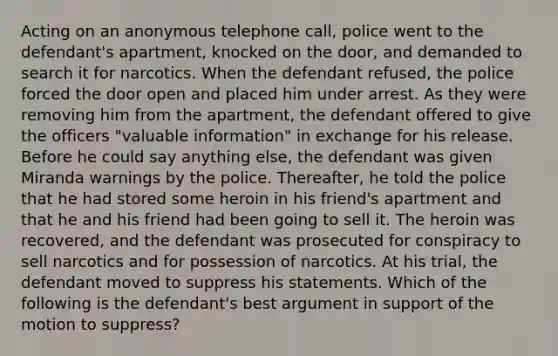 Acting on an anonymous telephone call, police went to the defendant's apartment, knocked on the door, and demanded to search it for narcotics. When the defendant refused, the police forced the door open and placed him under arrest. As they were removing him from the apartment, the defendant offered to give the officers "valuable information" in exchange for his release. Before he could say anything else, the defendant was given Miranda warnings by the police. Thereafter, he told the police that he had stored some heroin in his friend's apartment and that he and his friend had been going to sell it. The heroin was recovered, and the defendant was prosecuted for conspiracy to sell narcotics and for possession of narcotics. At his trial, the defendant moved to suppress his statements. Which of the following is the defendant's best argument in support of the motion to suppress?