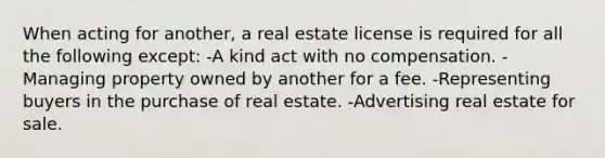 When acting for another, a real estate license is required for all the following except: -A kind act with no compensation. -Managing property owned by another for a fee. -Representing buyers in the purchase of real estate. -Advertising real estate for sale.