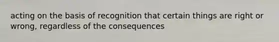 acting on the basis of recognition that certain things are right or wrong, regardless of the consequences