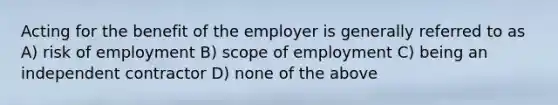 Acting for the benefit of the employer is generally referred to as A) risk of employment B) scope of employment C) being an independent contractor D) none of the above