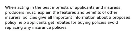 When acting in the best interests of applicants and insureds, producers must: explain the features and benefits of other insurers' policies give all important information about a proposed policy help applicants get rebates for buying policies avoid replacing any insurance policies