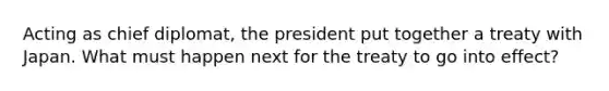 Acting as chief diplomat, the president put together a treaty with Japan. What must happen next for the treaty to go into effect?
