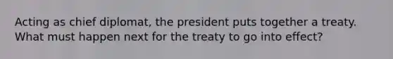 Acting as chief diplomat, the president puts together a treaty. What must happen next for the treaty to go into effect?