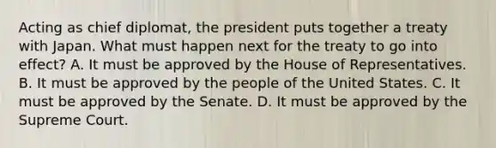 Acting as chief diplomat, the president puts together a treaty with Japan. What must happen next for the treaty to go into effect? A. It must be approved by the House of Representatives. B. It must be approved by the people of the United States. C. It must be approved by the Senate. D. It must be approved by the Supreme Court.