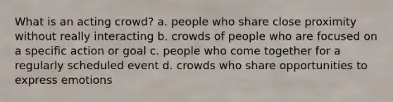 What is an acting crowd? a. people who share close proximity without really interacting b. crowds of people who are focused on a specific action or goal c. people who come together for a regularly scheduled event d. crowds who share opportunities to express emotions