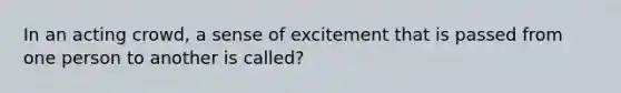 In an acting crowd, a sense of excitement that is passed from one person to another is called?