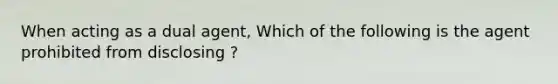 When acting as a dual agent, Which of the following is the agent prohibited from disclosing ?