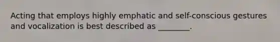 Acting that employs highly emphatic and self-conscious gestures and vocalization is best described as ________.