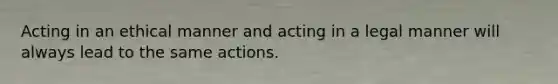 Acting in an ethical manner and acting in a legal manner will always lead to the same actions.