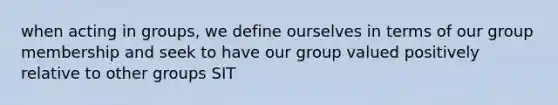 when acting in groups, we define ourselves in terms of our group membership and seek to have our group valued positively relative to other groups SIT