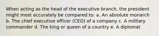 When acting as the head of the executive branch, the president might most accurately be compared to: a. An absolute monarch b. The chief executive officer (CEO) of a company c. A military commander d. The king or queen of a country e. A diplomat