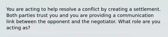 You are acting to help resolve a conflict by creating a settlement. Both parties trust you and you are providing a communication link between the opponent and the negotiator. What role are you acting as?