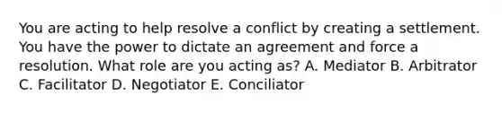 You are acting to help resolve a conflict by creating a settlement. You have the power to dictate an agreement and force a resolution. What role are you acting​ as? A. Mediator B. Arbitrator C. Facilitator D. Negotiator E. Conciliator