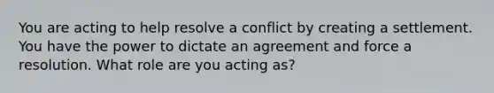 You are acting to help resolve a conflict by creating a settlement. You have the power to dictate an agreement and force a resolution. What role are you acting as?