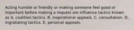 Acting humble or friendly or making someone feel good or important before making a request are influence tactics known as A. coalition tactics. B. inspirational appeals. C. consultation. D. ingratiating tactics. E. personal appeals.