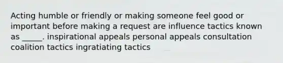 Acting humble or friendly or making someone feel good or important before making a request are influence tactics known as _____. inspirational appeals personal appeals consultation coalition tactics ingratiating tactics