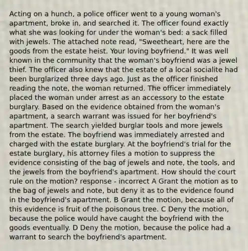 Acting on a hunch, a police officer went to a young woman's apartment, broke in, and searched it. The officer found exactly what she was looking for under the woman's bed: a sack filled with jewels. The attached note read, "Sweetheart, here are the goods from the estate heist. Your loving boyfriend." It was well known in the community that the woman's boyfriend was a jewel thief. The officer also knew that the estate of a local socialite had been burglarized three days ago. Just as the officer finished reading the note, the woman returned. The officer immediately placed the woman under arrest as an accessory to the estate burglary. Based on the evidence obtained from the woman's apartment, a search warrant was issued for her boyfriend's apartment. The search yielded burglar tools and more jewels from the estate. The boyfriend was immediately arrested and charged with the estate burglary. At the boyfriend's trial for the estate burglary, his attorney files a motion to suppress the evidence consisting of the bag of jewels and note, the tools, and the jewels from the boyfriend's apartment. How should the court rule on the motion? response - incorrect A Grant the motion as to the bag of jewels and note, but deny it as to the evidence found in the boyfriend's apartment. B Grant the motion, because all of this evidence is fruit of the poisonous tree. C Deny the motion, because the police would have caught the boyfriend with the goods eventually. D Deny the motion, because the police had a warrant to search the boyfriend's apartment.