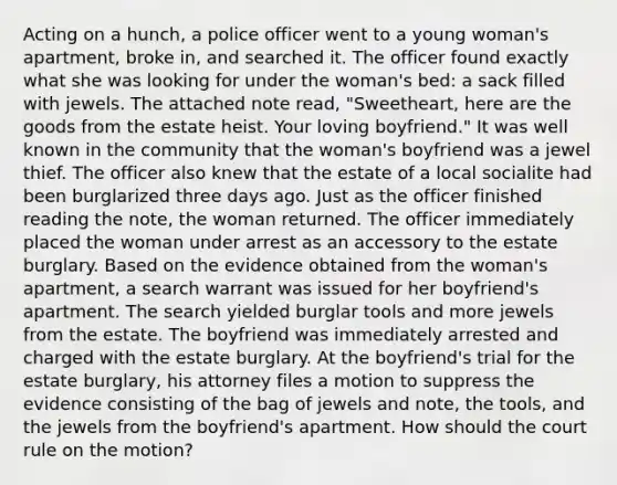 Acting on a hunch, a police officer went to a young woman's apartment, broke in, and searched it. The officer found exactly what she was looking for under the woman's bed: a sack filled with jewels. The attached note read, "Sweetheart, here are the goods from the estate heist. Your loving boyfriend." It was well known in the community that the woman's boyfriend was a jewel thief. The officer also knew that the estate of a local socialite had been burglarized three days ago. Just as the officer finished reading the note, the woman returned. The officer immediately placed the woman under arrest as an accessory to the estate burglary. Based on the evidence obtained from the woman's apartment, a search warrant was issued for her boyfriend's apartment. The search yielded burglar tools and more jewels from the estate. The boyfriend was immediately arrested and charged with the estate burglary. At the boyfriend's trial for the estate burglary, his attorney files a motion to suppress the evidence consisting of the bag of jewels and note, the tools, and the jewels from the boyfriend's apartment. How should the court rule on the motion?