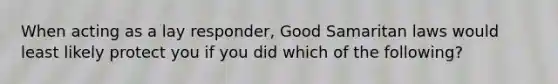 When acting as a lay responder, Good Samaritan laws would least likely protect you if you did which of the following?