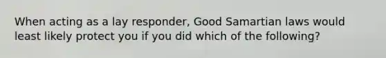 When acting as a lay responder, Good Samartian laws would least likely protect you if you did which of the following?