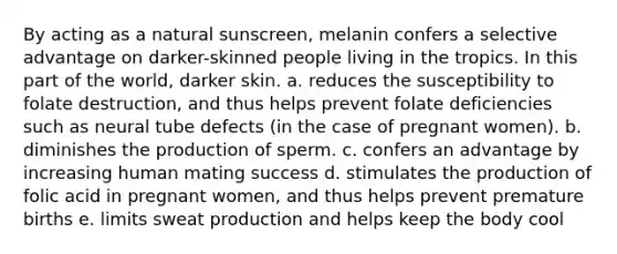 By acting as a natural sunscreen, melanin confers a selective advantage on darker-skinned people living in the tropics. In this part of the world, darker skin. a. reduces the susceptibility to folate destruction, and thus helps prevent folate deficiencies such as neural tube defects (in the case of pregnant women). b. diminishes the production of sperm. c. confers an advantage by increasing human mating success d. stimulates the production of folic acid in pregnant women, and thus helps prevent premature births e. limits sweat production and helps keep the body cool