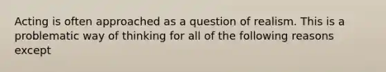 Acting is often approached as a question of realism. This is a problematic way of thinking for all of the following reasons except