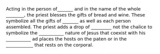 Acting in the person of_______ and in the name of the whole ________, the priest blesses the gifts of bread and wine. These symbolize all the gifts of _______ as well as each person assembled. The priest adds a drop of _________ not the chalice to symbolize the ___________ nature of Jesus that coexist with his ___________ ad places the hosts on the paten or in the ____________ that rests on the corporal.