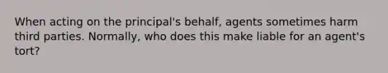 When acting on the principal's behalf, agents sometimes harm third parties. Normally, who does this make liable for an agent's tort?