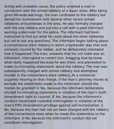 Acting with probable cause, the police arrested a man in connection with the armed robbery of a liquor store. After being given Miranda warnings, the man confessed to the robbery but denied his involvement with several other recent armed robberies of businesses in the area. He was formally charged with the one robbery and put into a cell with a paid informant working undercover for the police. The informant had been instructed to find out what he could about the other robberies but not to ask any questions. The informant began talking about a convenience store robbery in which a bystander was shot and seriously injured by the robber, and he deliberately misstated how it happened. The man, unaware that his cell mate was an informant, interrupted to correct him, bragging that he knew what really happened because he was there, and proceeded to make incriminating statements about the robbery. The man was subsequently charged with armed robbery and attempted murder in the convenience store robbery. At a motion-to-suppress hearing on that charge, if the man's attorney moves to exclude the statements made to the informant, should the motion be granted? A Yes, because the informant deliberately elicited incriminating statements in violation of the man's Sixth Amendment right to counsel. B Yes, because the informant's conduct constituted custodial interrogation in violation of the man's Fifth Amendment privilege against self-incrimination. C No, because the man had not yet been charged with the robbery of the convenience store when he made the statements to the informant. D No, because the informant's conduct did not constitute interrogation.