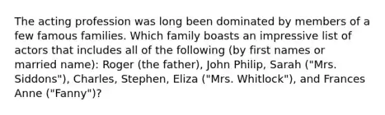 The acting profession was long been dominated by members of a few famous families. Which family boasts an impressive list of actors that includes all of the following (by first names or married name): Roger (the father), John Philip, Sarah ("Mrs. Siddons"), Charles, Stephen, Eliza ("Mrs. Whitlock"), and Frances Anne ("Fanny")?