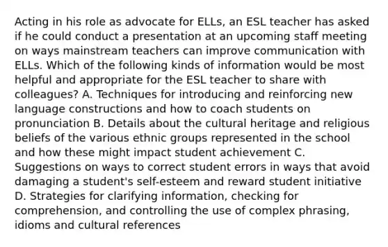 Acting in his role as advocate for ELLs, an ESL teacher has asked if he could conduct a presentation at an upcoming staff meeting on ways mainstream teachers can improve communication with ELLs. Which of the following kinds of information would be most helpful and appropriate for the ESL teacher to share with colleagues? A. Techniques for introducing and reinforcing new language constructions and how to coach students on pronunciation B. Details about the cultural heritage and religious beliefs of the various ethnic groups represented in the school and how these might impact student achievement C. Suggestions on ways to correct student errors in ways that avoid damaging a student's self-esteem and reward student initiative D. Strategies for clarifying information, checking for comprehension, and controlling the use of complex phrasing, idioms and cultural references