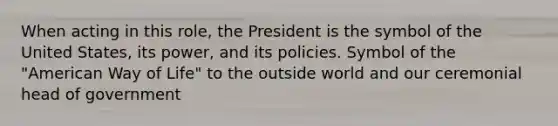 When acting in this role, the President is the symbol of the United States, its power, and its policies. Symbol of the "American Way of Life" to the outside world and our ceremonial head of government