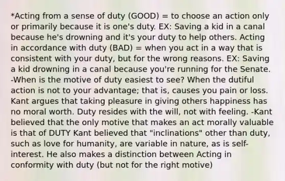 *Acting from a sense of duty (GOOD) = to choose an action only or primarily because it is one's duty. EX: Saving a kid in a canal because he's drowning and it's your duty to help others. Acting in accordance with duty (BAD) = when you act in a way that is consistent with your duty, but for the wrong reasons. EX: Saving a kid drowning in a canal because you're running for the Senate. -When is the motive of duty easiest to see? When the dutiful action is not to your advantage; that is, causes you pain or loss. Kant argues that taking pleasure in giving others happiness has no moral worth. Duty resides with the will, not with feeling. -Kant believed that the only motive that makes an act morally valuable is that of DUTY Kant believed that "inclinations" other than duty, such as love for humanity, are variable in nature, as is self-interest. He also makes a distinction between Acting in conformity with duty (but not for the right motive)