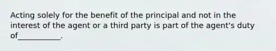 Acting solely for the benefit of the principal and not in the interest of the agent or a third party is part of the agent's duty of___________.