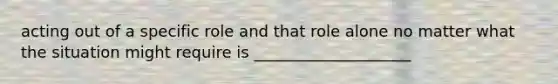 acting out of a specific role and that role alone no matter what the situation might require is ____________________