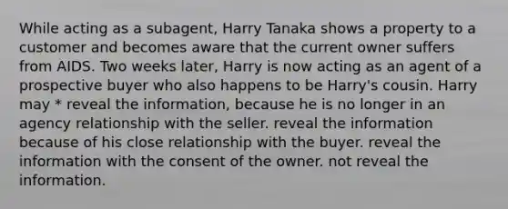 While acting as a subagent, Harry Tanaka shows a property to a customer and becomes aware that the current owner suffers from AIDS. Two weeks later, Harry is now acting as an agent of a prospective buyer who also happens to be Harry's cousin. Harry may * reveal the information, because he is no longer in an agency relationship with the seller. reveal the information because of his close relationship with the buyer. reveal the information with the consent of the owner. not reveal the information.