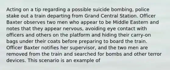 Acting on a tip regarding a possible suicide bombing, police stake out a train departing from Grand Central Station. Officer Baxter observes two men who appear to be Middle Eastern and notes that they appear nervous, avoiding eye contact with officers and others on the platform and hiding their carry-on bags under their coats before preparing to board the train. Officer Baxter notifies her supervisor, and the two men are removed from the train and searched for bombs and other terror devices. This scenario is an example of