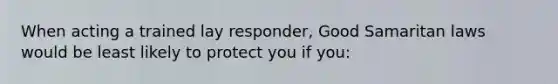 When acting a trained lay responder, Good Samaritan laws would be least likely to protect you if you: