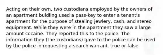 Acting on their own, two custodians employed by the owners of an apartment buidling used a pass-key to enter a tenant's apartment for the purpose of stealing jewlery, cash, and stereo equipment. While they were in the apartment they saw a large amount cocaine. They reported this to the police. The information they (the custodians) gave to the police can be used by the police in requesting a search warrant. true or false