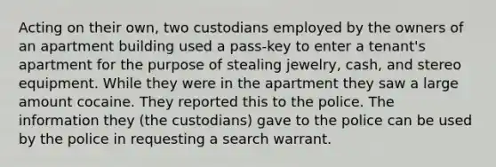 Acting on their own, two custodians employed by the owners of an apartment building used a pass-key to enter a tenant's apartment for the purpose of stealing jewelry, cash, and stereo equipment. While they were in the apartment they saw a large amount cocaine. They reported this to the police. The information they (the custodians) gave to the police can be used by the police in requesting a search warrant.