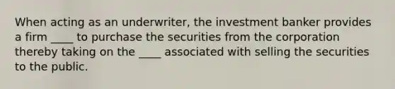 When acting as an underwriter, the investment banker provides a firm ____ to purchase the securities from the corporation thereby taking on the ____ associated with selling the securities to the public.